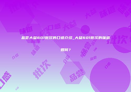 品尝大益601批次的口感介绍_大益601批次的味道如何？