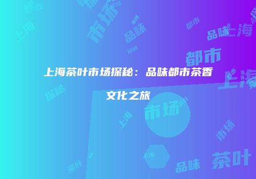 上海茶叶市场探秘：品味都市茶香文化之旅