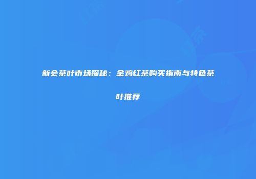新会茶叶市场探秘：金鸡红茶购买指南与特色茶叶推荐