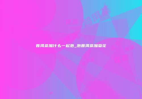 普洱茶加什么一起泡_泡普洱茶加菊花