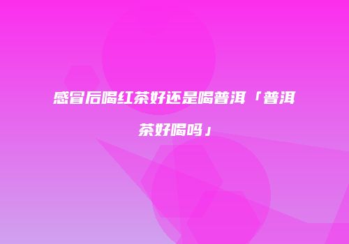 感冒后喝红茶好还是喝普洱「普洱茶好喝吗」