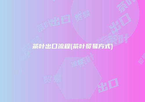 茶叶出口流程(茶叶贸易方式)