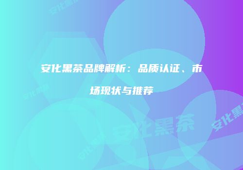 安化黑茶品牌解析：品质认证、市场现状与推荐