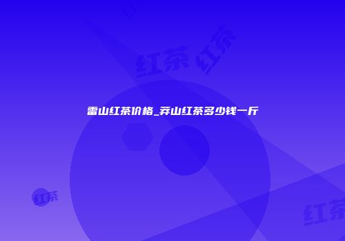 雷山红茶价格_莽山红茶多少钱一斤