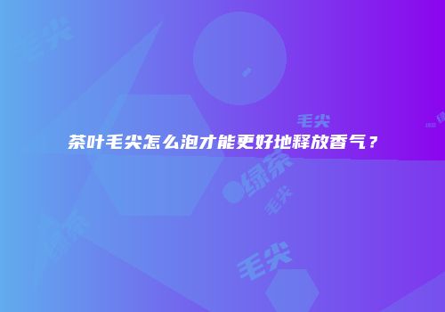 茶叶毛尖怎么泡才能更好地释放香气？