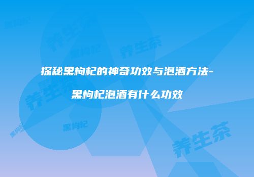 探秘黑枸杞的神奇功效与泡酒方法-黑枸杞泡酒有什么功效