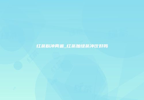 红茶粉冲两遍_红茶加绿茶冲饮好吗