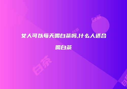 女人可以每天喝白茶吗,什么人适合喝白茶
