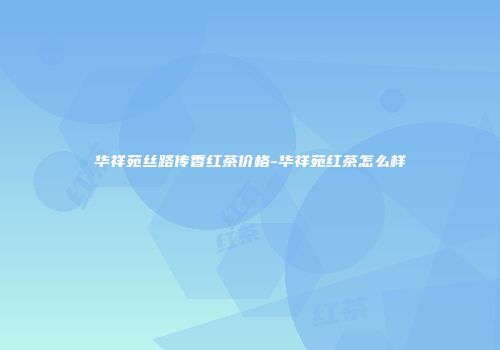 华祥苑丝路传香红茶价格-华祥苑红茶怎么样