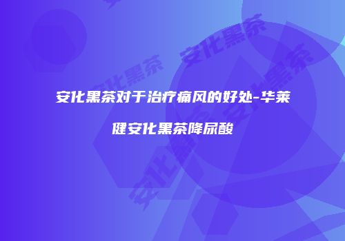 安化黑茶对于治疗痛风的好处-华莱健安化黑茶降尿酸
