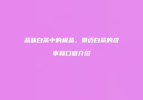 品味白茶中的极品，景迈白茶的故事和口感介绍