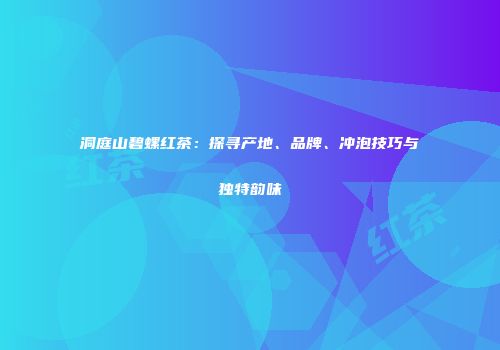 洞庭山碧螺红茶：探寻产地、品牌、冲泡技巧与独特韵味