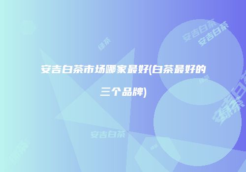 安吉白茶市场哪家最好(白茶最好的三个品牌)