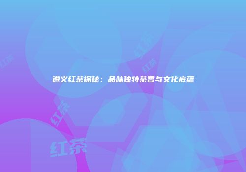 遵义红茶探秘：品味独特茶香与文化底蕴