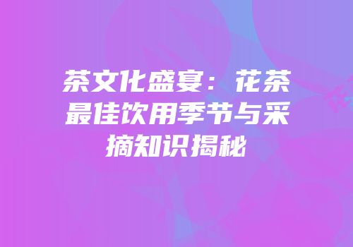 茶文化盛宴：花茶最佳饮用季节与采摘知识揭秘