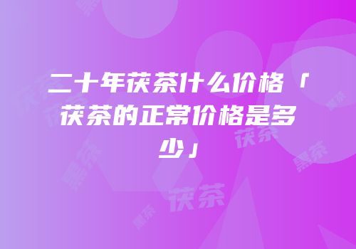 二十年茯茶什么价格「茯茶的正常价格是多少」