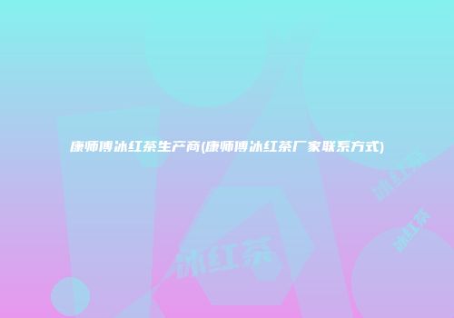 康师傅冰红茶生产商(康师傅冰红茶厂家联系方式)