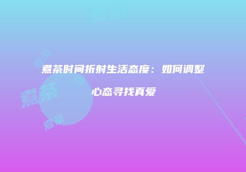 煮茶时间折射生活态度：如何调整心态寻找真爱