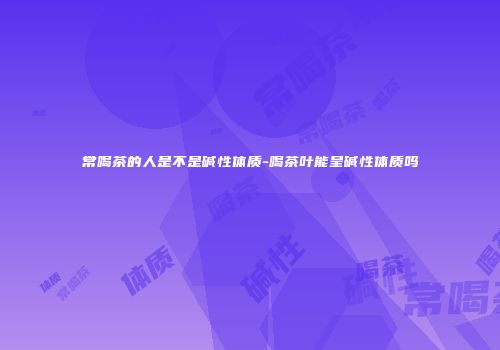 常喝茶的人是不是碱性体质-喝茶叶能呈碱性体质吗