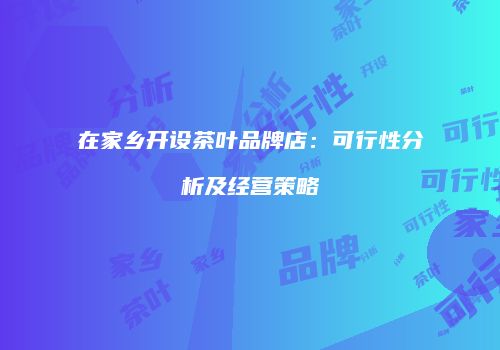 在家乡开设茶叶品牌店：可行性分析及经营策略