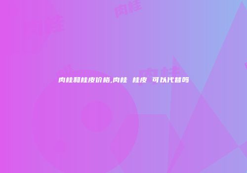 肉桂和桂皮价格,肉桂 桂皮 可以代替吗