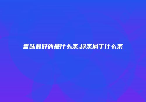 香味最好的是什么茶,绿茶属于什么茶
