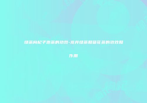 绿茶枸杞子泡茶的功效-龙井绿茶和菊花茶的功效和作用