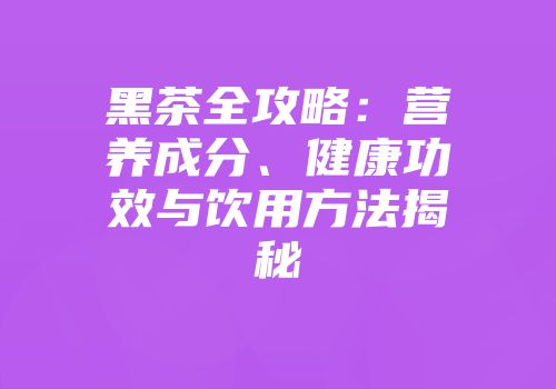 黑茶全攻略：营养成分、健康功效与饮用方法揭秘