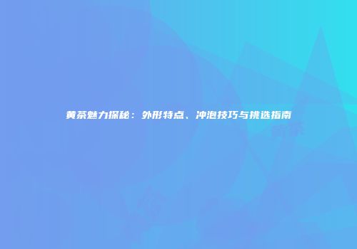 黄茶魅力探秘：外形特点、冲泡技巧与挑选指南