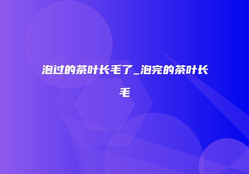 泡过的茶叶长毛了_泡完的茶叶长毛