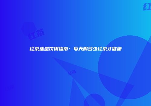 红茶适量饮用指南：每天喝多少红茶才健康