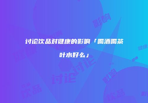 讨论饮品对健康的影响「喝酒喝茶叶水好么」