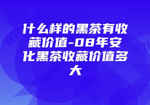 什么样的黑茶有收藏价值-08年安化黑茶收藏价值多大