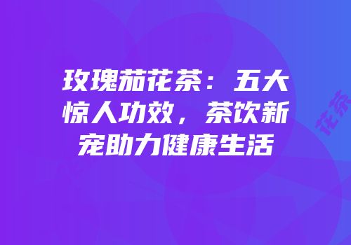 玫瑰茄花茶：五大惊人功效，茶饮新宠助力健康生活