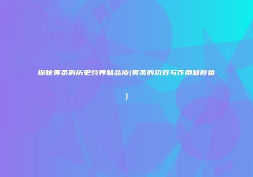 探秘黄茶的历史营养和品质(黄茶的功效与作用和颜色)