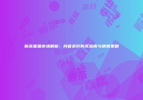 新茶直播市场解析：抖音茶叶购买指南与销售策略