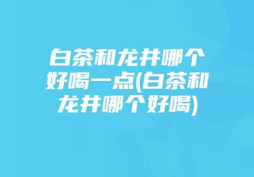 白茶和龙井哪个好喝一点(白茶和龙井哪个好喝)