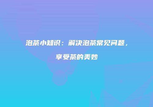 泡茶小知识：解决泡茶常见问题，享受茶的美妙
