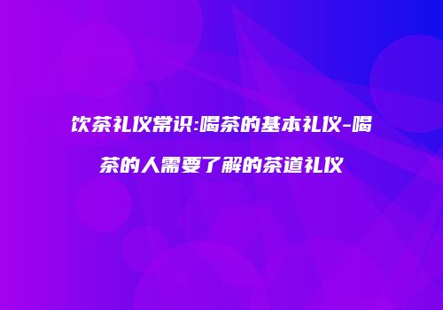 饮茶礼仪常识:喝茶的基本礼仪-喝茶的人需要了解的茶道礼仪