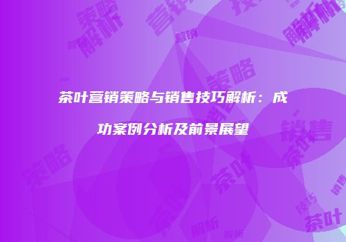 茶叶营销策略与销售技巧解析：成功案例分析及前景展望