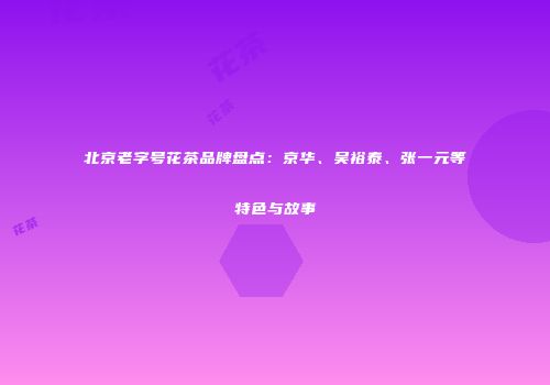 北京老字号花茶品牌盘点：京华、吴裕泰、张一元等特色与故事