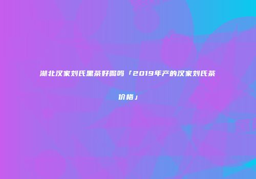 湖北汉家刘氏黑茶好喝吗「2019年产的汉家刘氏茶价格」