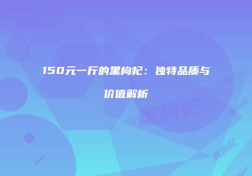 150元一斤的黑枸杞：独特品质与价值解析