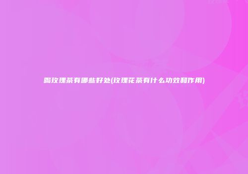喝玫瑰茶有哪些好处(玫瑰花茶有什么功效和作用)