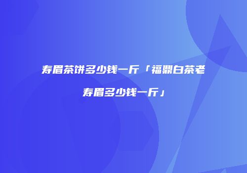 寿眉茶饼多少钱一斤「福鼎白茶老寿眉多少钱一斤」