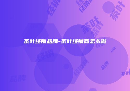 茶叶经销品牌-茶叶经销商怎么做