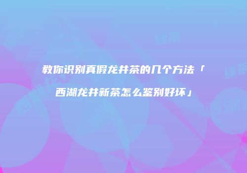 教你识别真假龙井茶的几个方法「西湖龙井新茶怎么鉴别好坏」