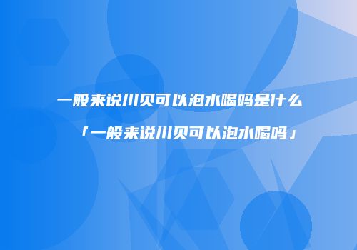 一般来说川贝可以泡水喝吗是什么「一般来说川贝可以泡水喝吗」