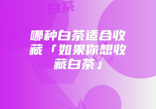 哪种白茶适合收藏「如果你想收藏白茶」