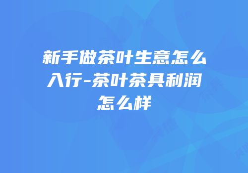 新手做茶叶生意怎么入行-茶叶茶具利润怎么样
